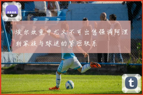 埃尔坎重申尤文不可出售强调阿涅利家族与球迷的紧密联系
