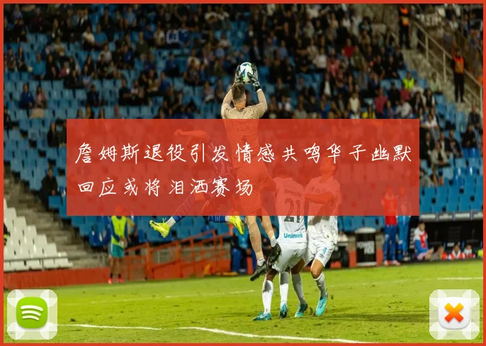 詹姆斯退役引发情感共鸣华子幽默回应或将泪洒赛场