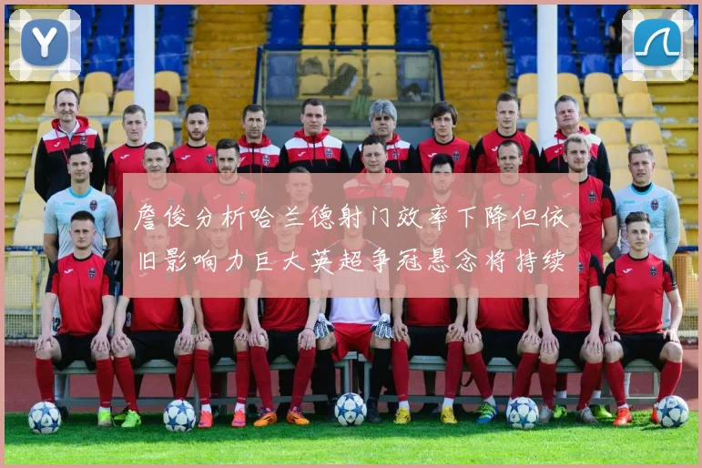 詹俊分析哈兰德射门效率下降但依旧影响力巨大英超争冠悬念将持续至五月