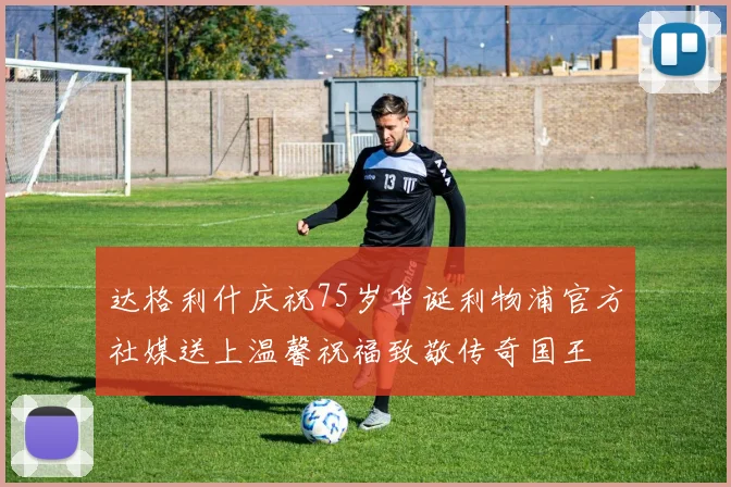 达格利什庆祝75岁华诞利物浦官方社媒送上温馨祝福致敬传奇国王