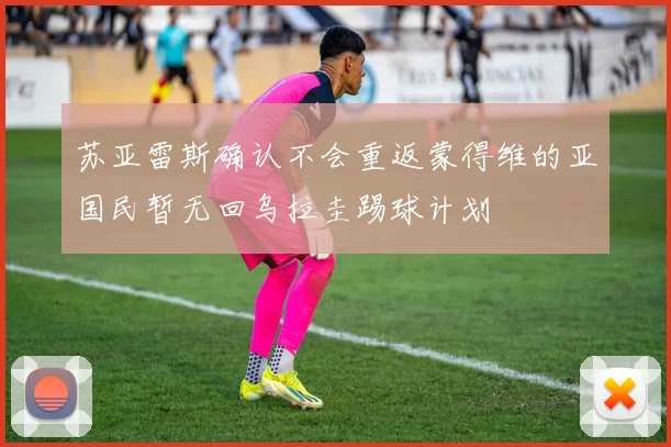 苏亚雷斯确认不会重返蒙得维的亚国民暂无回乌拉圭踢球计划