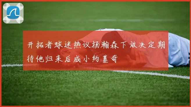 开拓者球迷热议杨瀚森下放决定期待他归来后成小约基奇