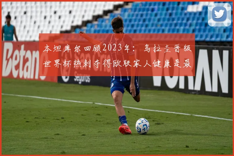 本坦库尔回顾2023年：乌拉圭晋级世界杯热刺夺得欧联家人健康是最大幸福