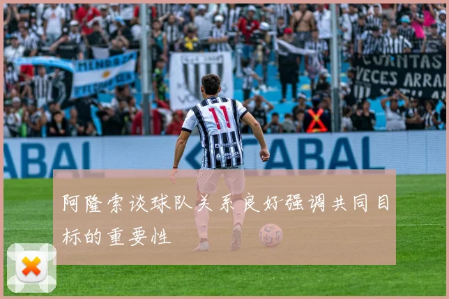阿隆索谈球队关系良好强调共同目标的重要性