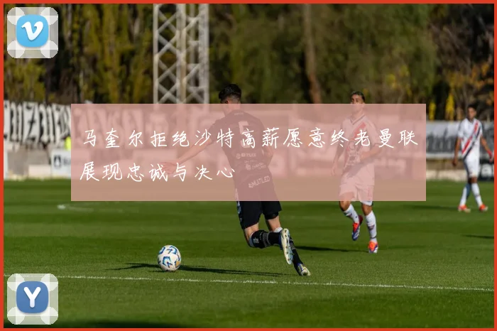 马奎尔拒绝沙特高薪愿意终老曼联展现忠诚与决心