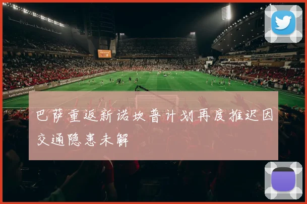 巴萨重返新诺坎普计划再度推迟因交通隐患未解
