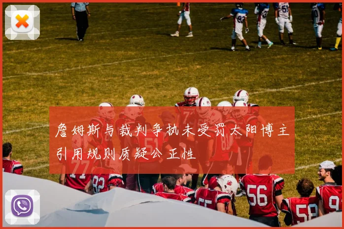 詹姆斯与裁判争执未受罚太阳博主引用规则质疑公正性