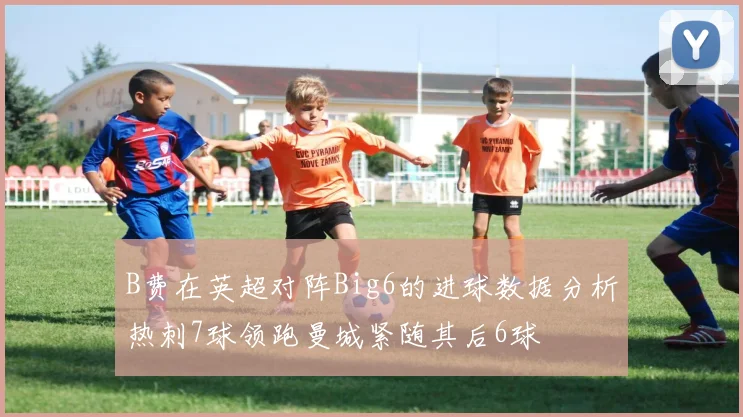 B费在英超对阵Big6的进球数据分析热刺7球领跑曼城紧随其后6球