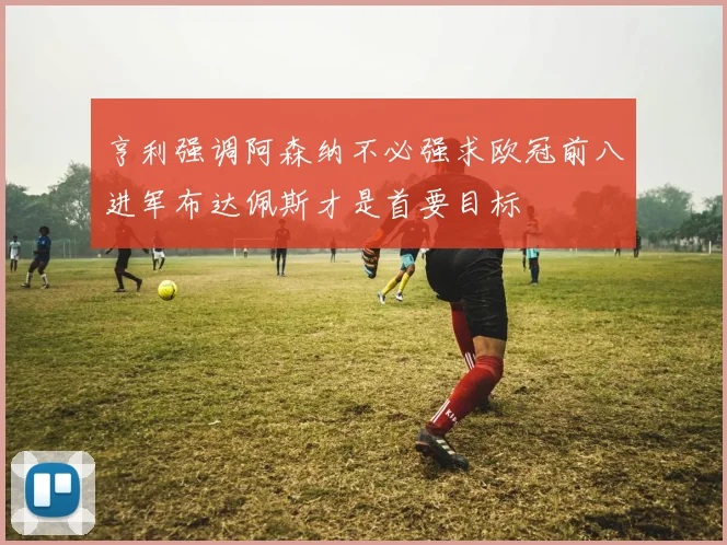 亨利强调阿森纳不必强求欧冠前八进军布达佩斯才是首要目标