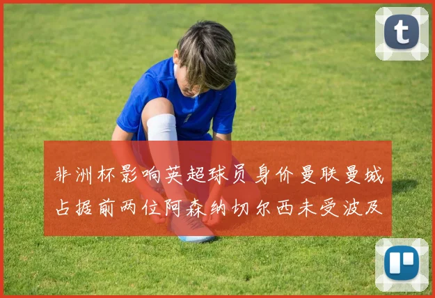 非洲杯影响英超球员身价曼联曼城占据前两位阿森纳切尔西未受波及