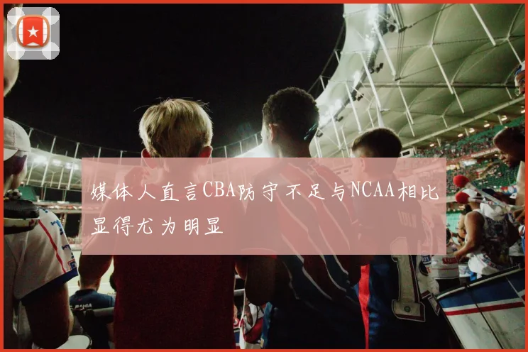 媒体人直言CBA防守不足与NCAA相比显得尤为明显