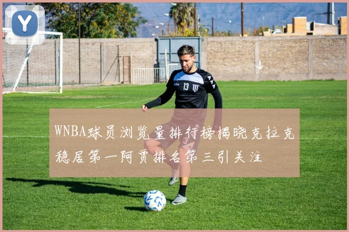 WNBA球员浏览量排行榜揭晓克拉克稳居第一阿贾排名第三引关注
