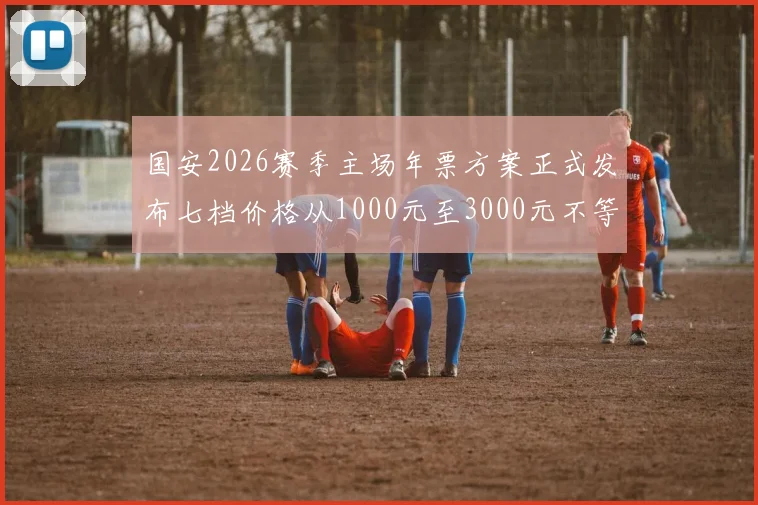 国安2026赛季主场年票方案正式发布七档价格从1000元至3000元不等