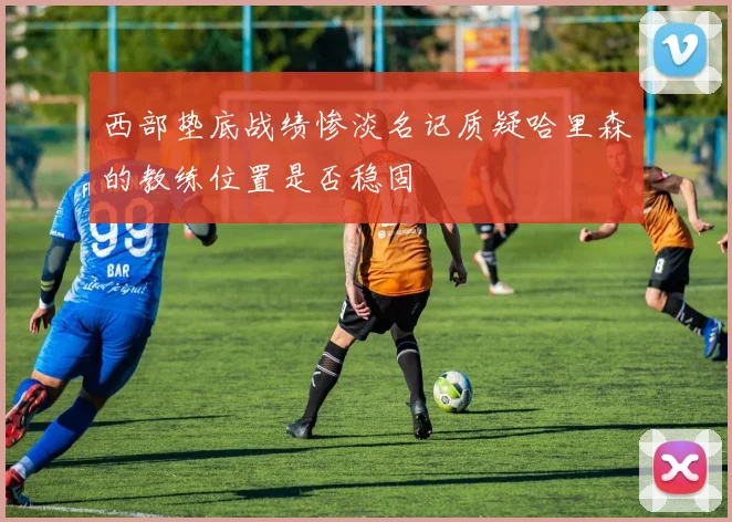 西部垫底战绩惨淡名记质疑哈里森的教练位置是否稳固